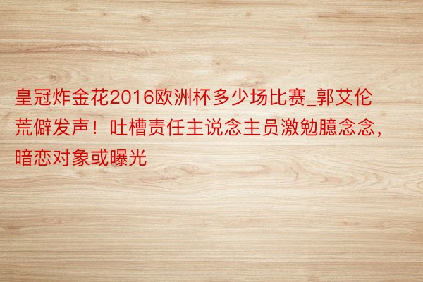 皇冠炸金花2016欧洲杯多少场比赛_郭艾伦荒僻发声！吐槽责任主说念主员激勉臆念念，暗恋对象或曝光