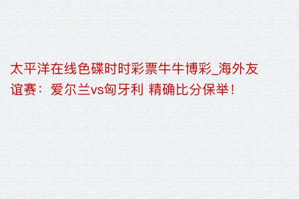 太平洋在线色碟时时彩票牛牛博彩_海外友谊赛：爱尔兰vs匈牙利 精确比分保举！