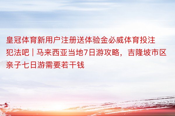 皇冠体育新用户注册送体验金必威体育投注犯法吧 | 马来西亚当地7日游攻略，吉隆坡市区亲子七日游需要若干钱