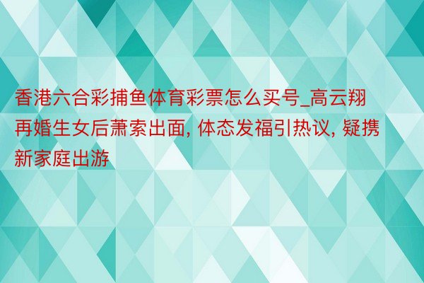 香港六合彩捕鱼体育彩票怎么买号_高云翔再婚生女后萧索出面, 体态发福引热议, 疑携新家庭出游