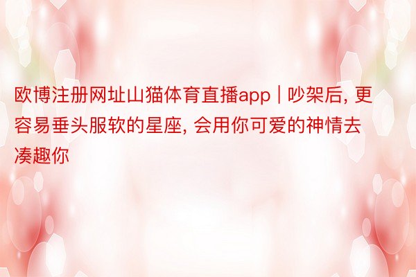 欧博注册网址山猫体育直播app | 吵架后, 更容易垂头服软的星座, 会用你可爱的神情去凑趣你