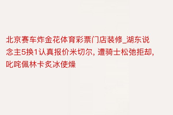 北京赛车炸金花体育彩票门店装修_湖东说念主5换1认真报价米切尔, 遭骑士松弛拒却, 叱咤佩林卡炙冰使燥