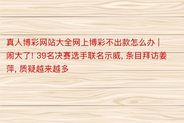 真人博彩网站大全网上博彩不出款怎么办 | 闹大了! 39名决赛选手联名示威, 条目拜访姜萍, 质疑越来越多