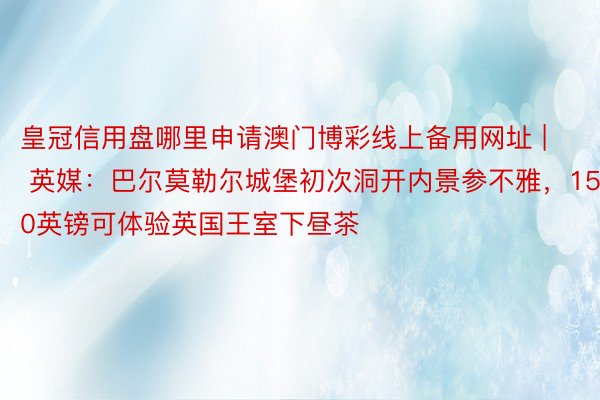 皇冠信用盘哪里申请澳门博彩线上备用网址 | 英媒：巴尔莫勒尔城堡初次洞开内景参不雅，150英镑可体验英国王室下昼茶