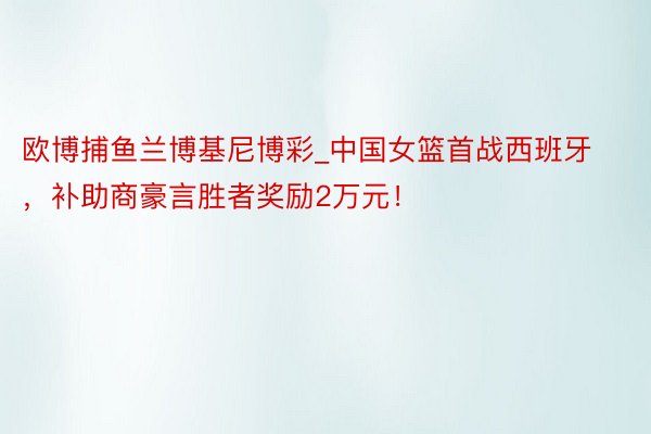 欧博捕鱼兰博基尼博彩_中国女篮首战西班牙，补助商豪言胜者奖励2万元！