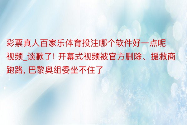 彩票真人百家乐体育投注哪个软件好一点呢视频_谈歉了! 开幕式视频被官方删除、援救商跑路, 巴黎奥组委坐不住了