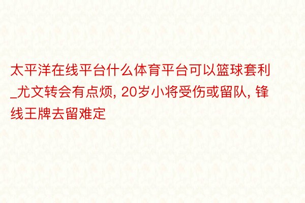 太平洋在线平台什么体育平台可以篮球套利_尤文转会有点烦, 20岁小将受伤或留队, 锋线王牌去留难定