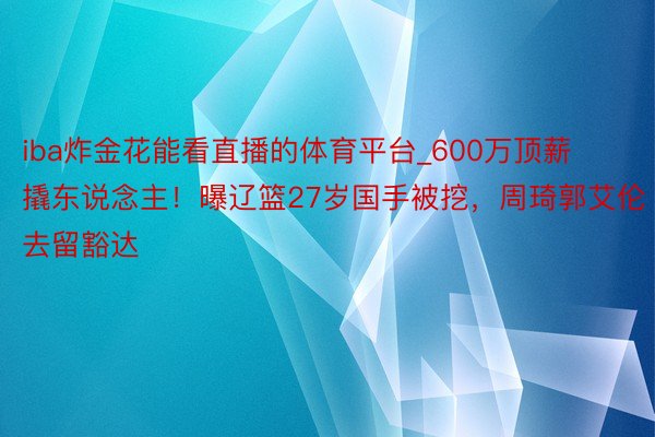 iba炸金花能看直播的体育平台_600万顶薪撬东说念主！曝辽篮27岁国手被挖，周琦郭艾伦去留豁达