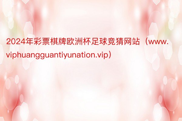 2024年彩票棋牌欧洲杯足球竞猜网站（www.viphuangguantiyunation.vip）