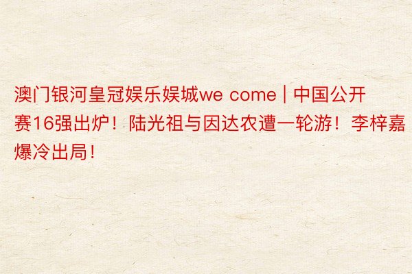 澳门银河皇冠娱乐娱城we come | 中国公开赛16强出炉！陆光祖与因达农遭一轮游！李梓嘉爆冷出局！