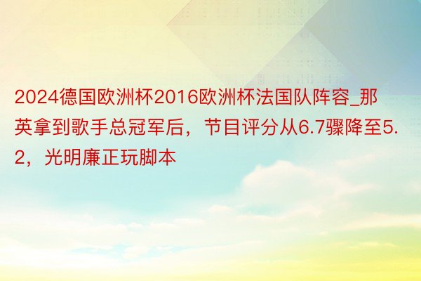 2024德国欧洲杯2016欧洲杯法国队阵容_那英拿到歌手总冠军后，节目评分从6.7骤降至5.2，光明廉正玩脚本