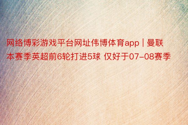 网络博彩游戏平台网址伟博体育app | 曼联本赛季英超前6轮打进5球 仅好于07-08赛季