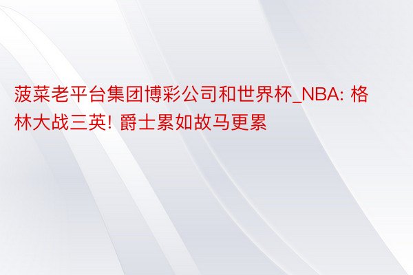 菠菜老平台集团博彩公司和世界杯_NBA: 格林大战三英! 爵士累如故马更累