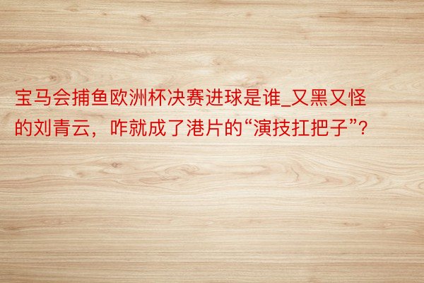 宝马会捕鱼欧洲杯决赛进球是谁_又黑又怪的刘青云，咋就成了港片的“演技扛把子”？