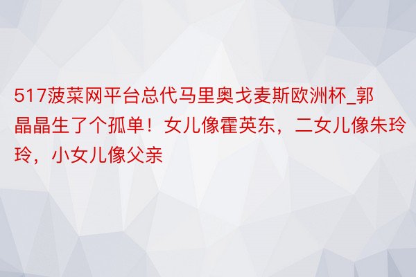 517菠菜网平台总代马里奥戈麦斯欧洲杯_郭晶晶生了个孤单！女儿像霍英东，二女儿像朱玲玲，小女儿像父亲