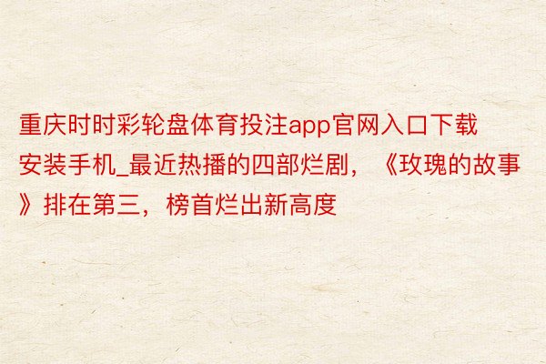 重庆时时彩轮盘体育投注app官网入口下载安装手机_最近热播的四部烂剧，《玫瑰的故事》排在第三，榜首烂出新高度