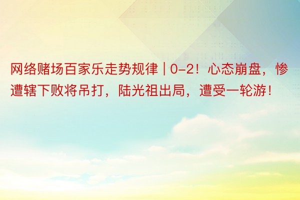 网络赌场百家乐走势规律 | 0-2！心态崩盘，惨遭辖下败将吊打，陆光祖出局，遭受一轮游！