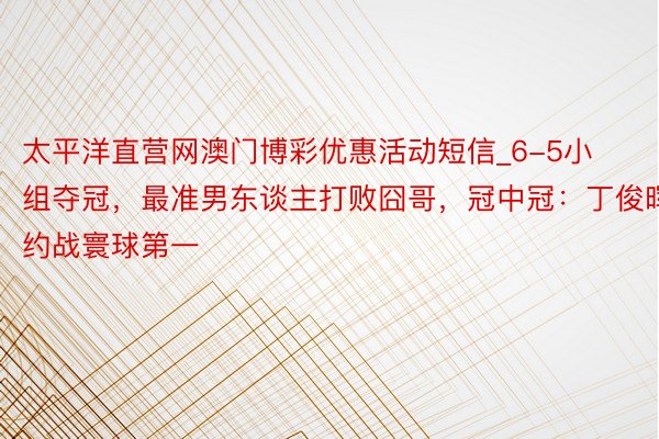 太平洋直营网澳门博彩优惠活动短信_6-5小组夺冠，最准男东谈主打败囧哥，冠中冠：丁俊晖约战寰球第一