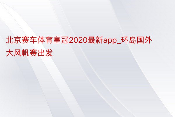 北京赛车体育皇冠2020最新app_环岛国外大风帆赛出发