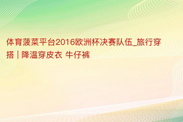 体育菠菜平台2016欧洲杯决赛队伍_旅行穿搭 | 降温穿皮衣 牛仔裤