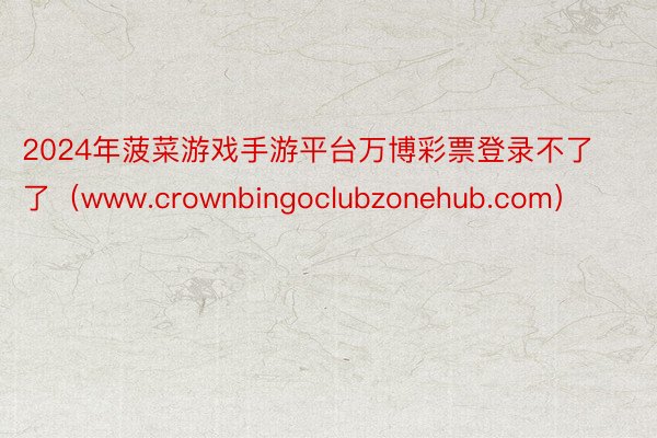 2024年菠菜游戏手游平台万博彩票登录不了了（www.crownbingoclubzonehub.com）