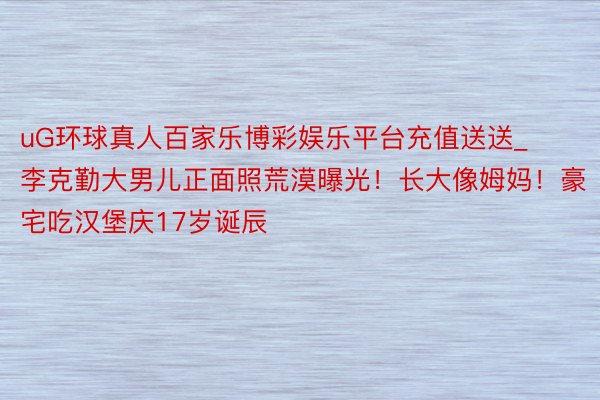 uG环球真人百家乐博彩娱乐平台充值送送_李克勤大男儿正面照荒漠曝光！长大像姆妈！豪宅吃汉堡庆17岁诞辰