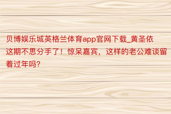 贝博娱乐城英格兰体育app官网下载_黄圣依这期不思分手了！惊呆嘉宾，这样的老公难谈留着过年吗？