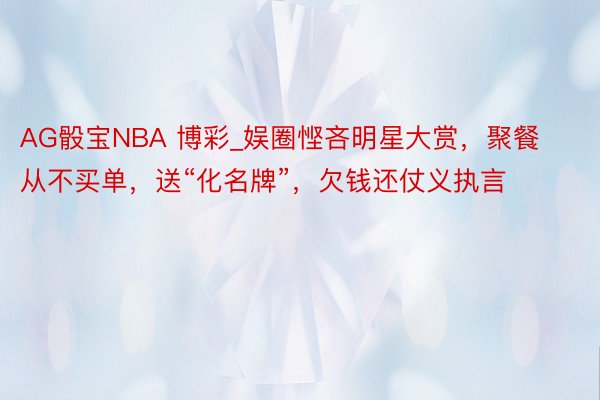 AG骰宝NBA 博彩_娱圈悭吝明星大赏，聚餐从不买单，送“化名牌”，欠钱还仗义执言