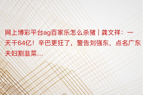 网上博彩平台ag百家乐怎么杀猪 | 龚文祥：一天干64亿！辛巴更狂了，警告刘强东，点名广东夫妇割韭菜…