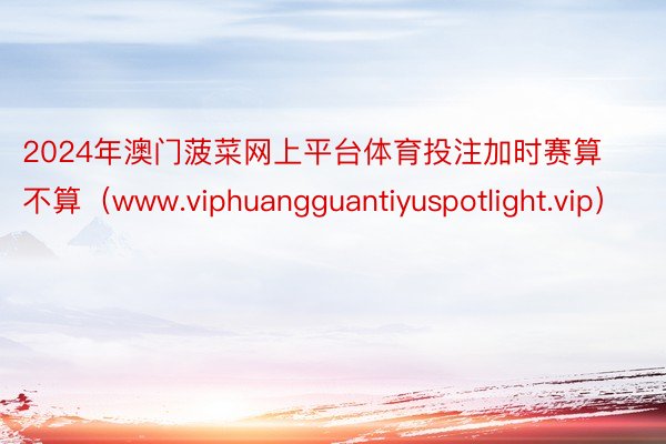 2024年澳门菠菜网上平台体育投注加时赛算不算（www.viphuangguantiyuspotlight.vip）