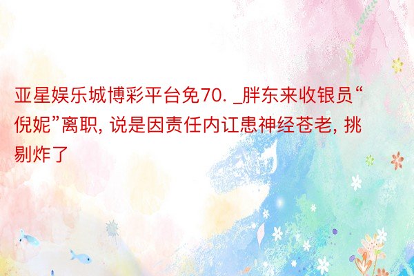 亚星娱乐城博彩平台免70. _胖东来收银员“倪妮”离职, 说是因责任内讧患神经苍老, 挑剔炸了