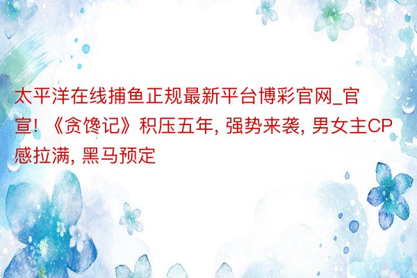 太平洋在线捕鱼正规最新平台博彩官网_官宣! 《贪馋记》积压五年, 强势来袭, 男女主CP感拉满, 黑马预定