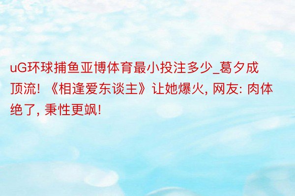 uG环球捕鱼亚博体育最小投注多少_葛夕成顶流! 《相逢爱东谈主》让她爆火, 网友: 肉体绝了, 秉性更飒!