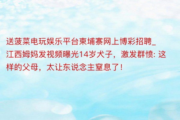 送菠菜电玩娱乐平台柬埔寨网上博彩招聘_江西姆妈发视频曝光14岁犬子，激发群愤: 这样的父母，太让东说念主窒息了！