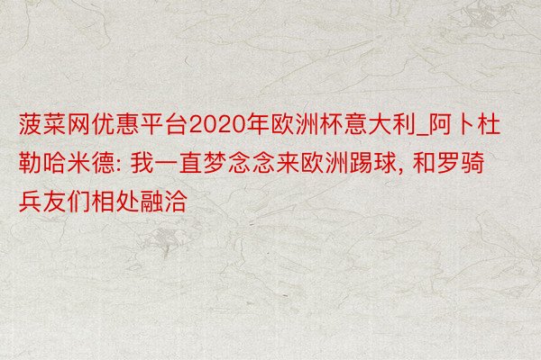 菠菜网优惠平台2020年欧洲杯意大利_阿卜杜勒哈米德: 我一直梦念念来欧洲踢球, 和罗骑兵友们相处融洽