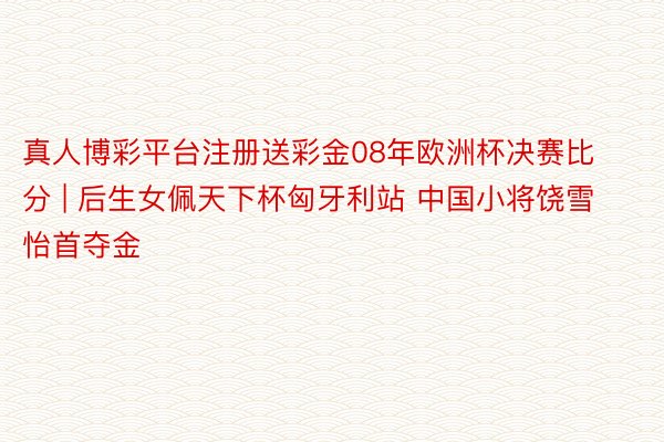 真人博彩平台注册送彩金08年欧洲杯决赛比分 | 后生女佩天下杯匈牙利站 中国小将饶雪怡首夺金