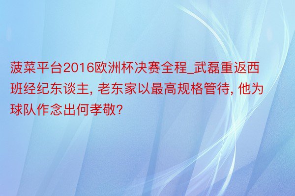 菠菜平台2016欧洲杯决赛全程_武磊重返西班经纪东谈主, 老东家以最高规格管待, 他为球队作念出何孝敬?