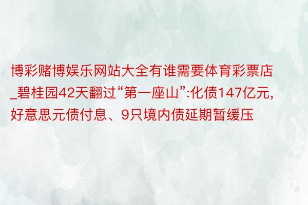 博彩赌博娱乐网站大全有谁需要体育彩票店_碧桂园42天翻过“第一座山”:化债147亿元,好意思元债付息、9只境内债延期暂缓压