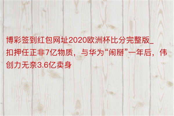 博彩签到红包网址2020欧洲杯比分完整版_扣押任正非7亿物质，与华为“闹掰”一年后，伟创力无奈3.6亿卖身