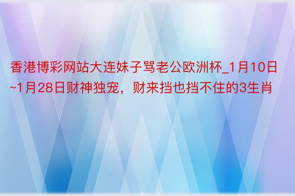 香港博彩网站大连妹子骂老公欧洲杯_1月10日~1月28日财神独宠，财来挡也挡不住的3生肖