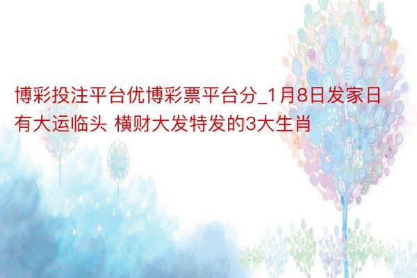 博彩投注平台优博彩票平台分_1月8日发家日 有大运临头 横财大发特发的3大生肖