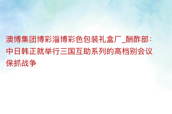 澳博集团博彩淄博彩色包装礼盒厂_酬酢部：中日韩正就举行三国互助系列的高档别会议保抓战争