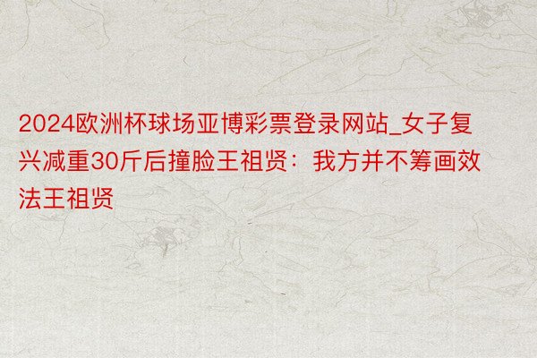 2024欧洲杯球场亚博彩票登录网站_女子复兴减重30斤后撞脸王祖贤:我方并不筹画效法王祖贤