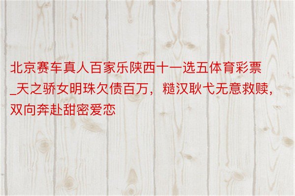 北京赛车真人百家乐陕西十一选五体育彩票_天之骄女明珠欠债百万,糙汉耿弋无意救赎,双向奔赴甜密爱恋
