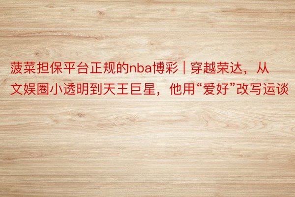 菠菜担保平台正规的nba博彩 | 穿越荣达,从文娱圈小透明到天王巨星,他用“爱好”改写运谈